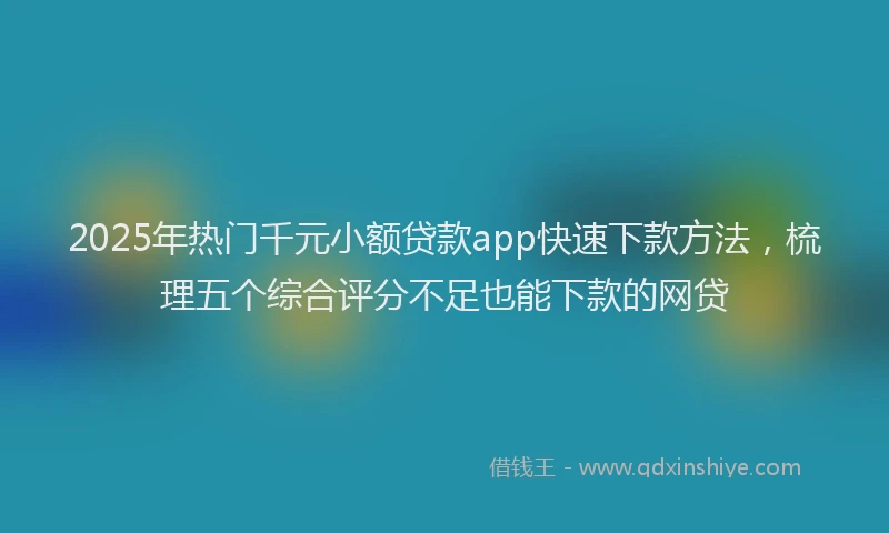 2025年热门千元小额贷款app快速下款方法，梳理五个综合评分不足也能下款的网贷