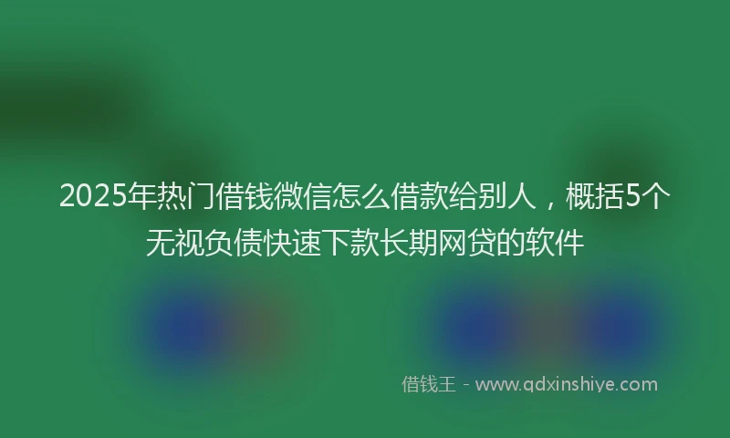 2025年热门借钱微信怎么借款给别人，概括5个无视负债快速下款长期网贷的软件