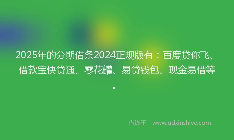 2025年的分期借条2024正规版有：百度贷你飞、借款宝快贷通、零花罐、易贷钱包、现金易借等。