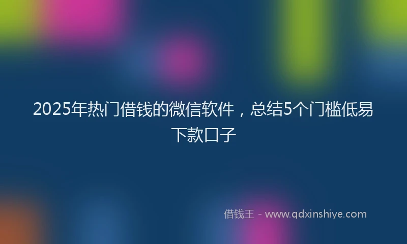 2025年热门借钱的微信软件，总结5个门槛低易下款口子