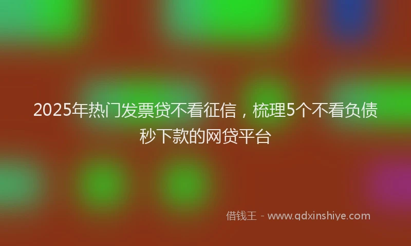 2025年热门发票贷不看征信，梳理5个不看负债秒下款的网贷平台