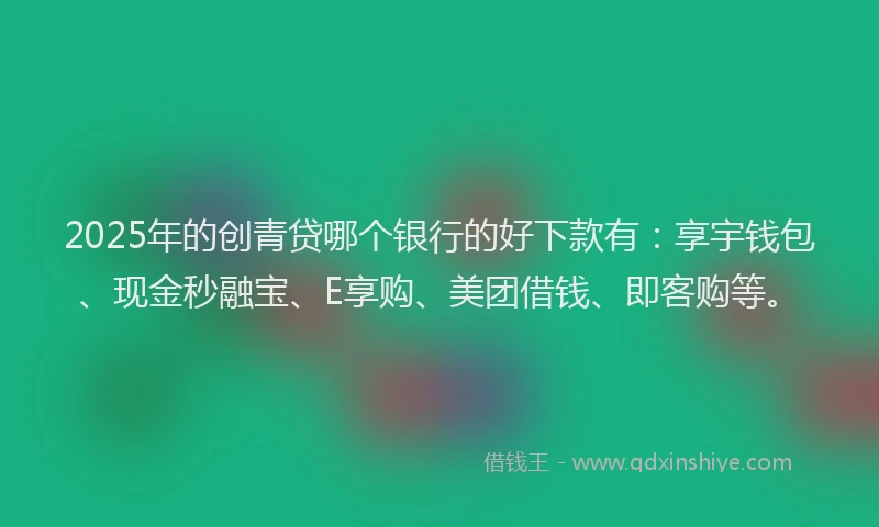 2025年的创青贷哪个银行的好下款有：享宇钱包、现金秒融宝、E享购、美团借钱、即客购等。
