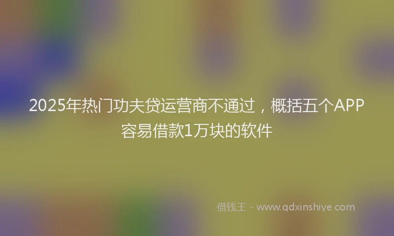 2025年热门功夫贷运营商不通过，概括五个APP容易借款1万块的软件
