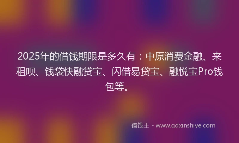2025年的借钱期限是多久有：中原消费金融、来租呗、钱袋快融贷宝、闪借易贷宝、融悦宝Pro钱包等。