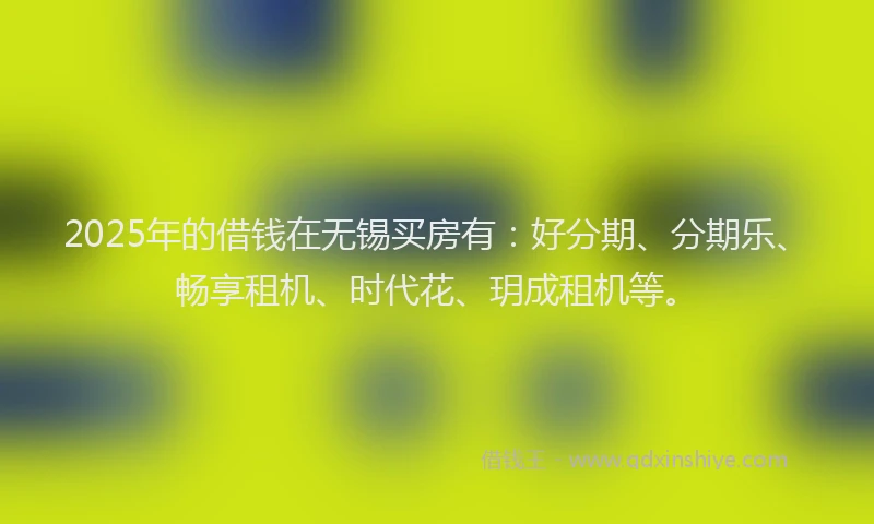 2025年的借钱在无锡买房有：好分期、分期乐、畅享租机、时代花、玥成租机等。