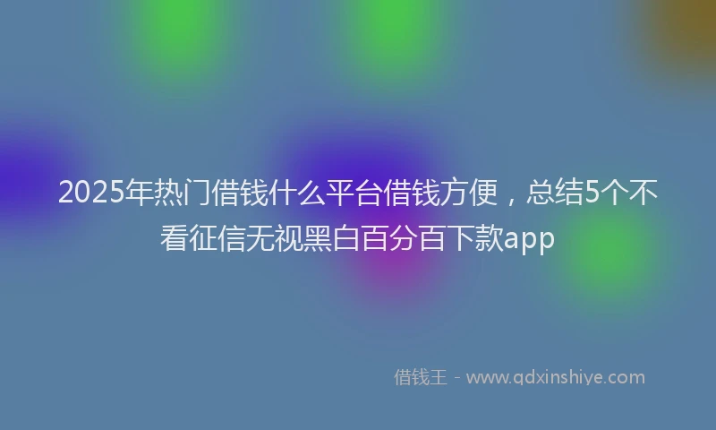 2025年热门借钱什么平台借钱方便，总结5个不看征信无视黑白百分百下款app