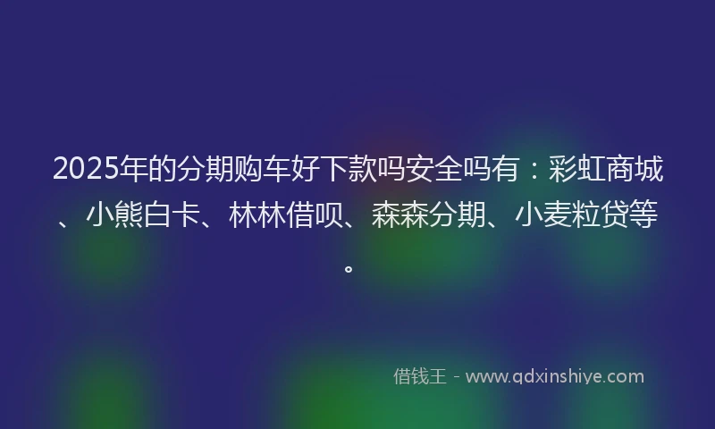 2025年的分期购车好下款吗安全吗有：彩虹商城、小熊白卡、林林借呗、森森分期、小麦粒贷等。