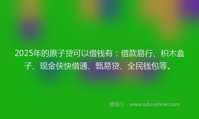 2025年的原子贷可以借钱有：借款易行、积木盒子、现金侠快借通、甄易贷、全民钱包等。