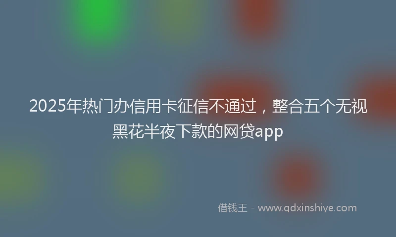 2025年热门办信用卡征信不通过，整合五个无视黑花半夜下款的网贷app