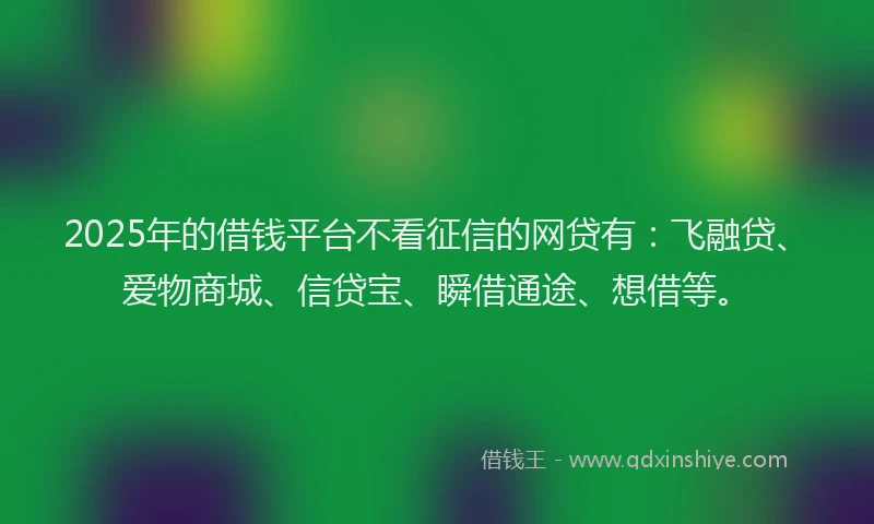 2025年的借钱平台不看征信的网贷有：飞融贷、爱物商城、信贷宝、瞬借通途、想借等。