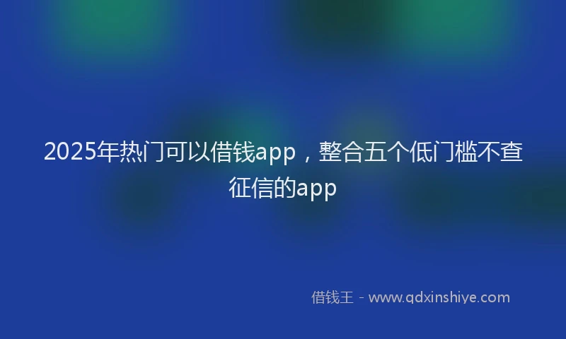 2025年热门可以借钱app，整合五个低门槛不查征信的app