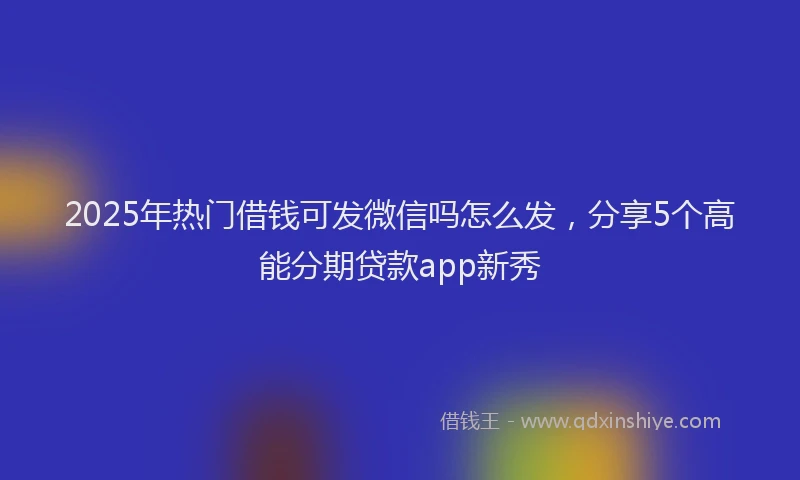 2025年热门借钱可发微信吗怎么发，分享5个高能分期贷款app新秀