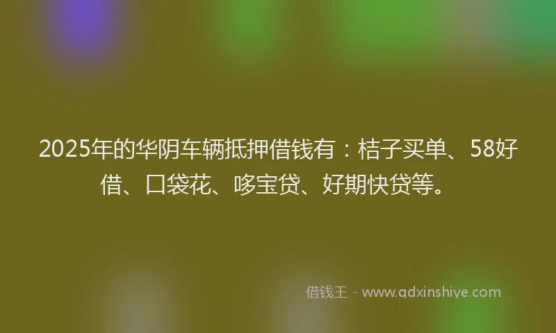 2025年的华阴车辆抵押借钱有：桔子买单、58好借、口袋花、哆宝贷、好期快贷等。