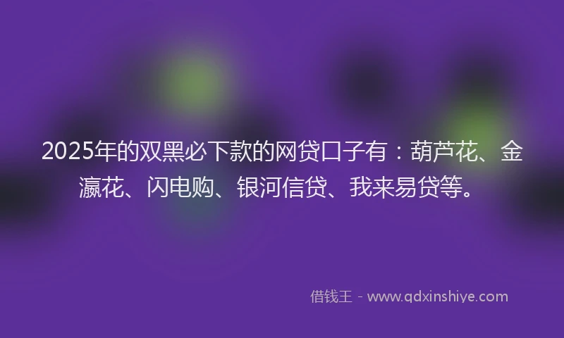 2025年的双黑必下款的网贷口子有：葫芦花、金瀛花、闪电购、银河信贷、我来易贷等。