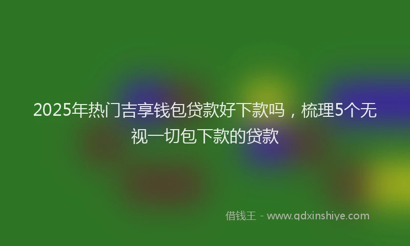 2025年热门吉享钱包贷款好下款吗，梳理5个无视一切包下款的贷款