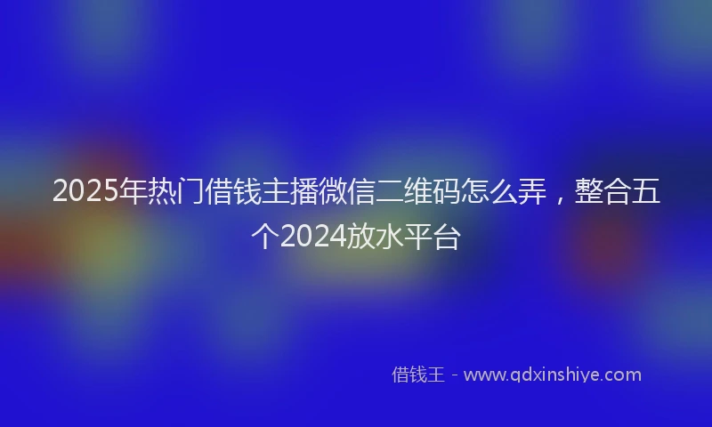 2025年热门借钱主播微信二维码怎么弄，整合五个2024放水平台