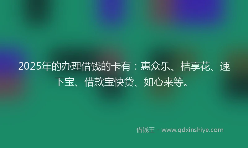 2025年的办理借钱的卡有：惠众乐、桔享花、速下宝、借款宝快贷、如心来等。