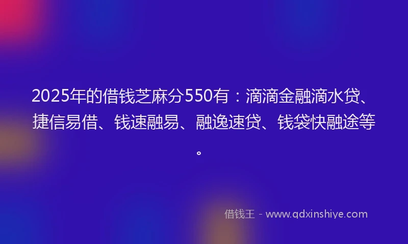2025年的借钱芝麻分550有：滴滴金融滴水贷、捷信易借、钱速融易、融逸速贷、钱袋快融途等。