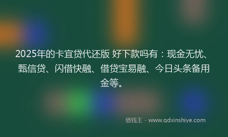 2025年的卡宜贷代还版 好下款吗有：现金无忧、甄信贷、闪借快融、借贷宝易融、今日头条备用金等。