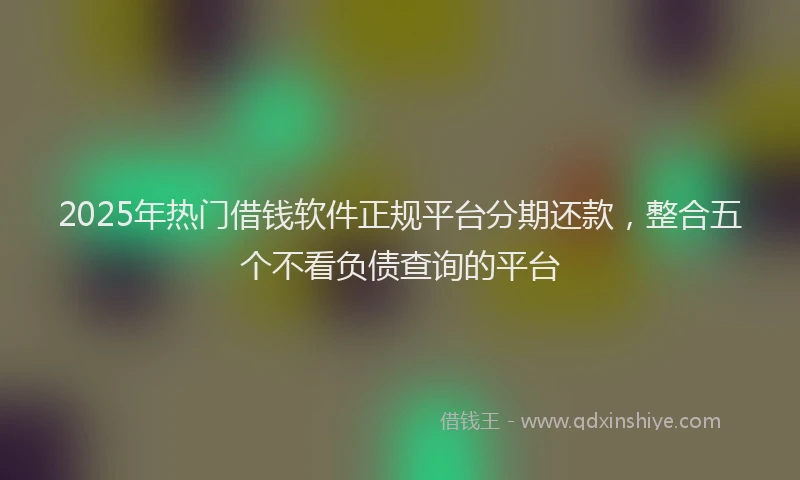2025年热门借钱软件正规平台分期还款，整合五个不看负债查询的平台