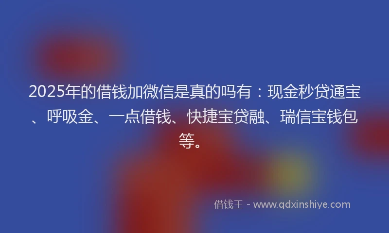 2025年的借钱加微信是真的吗有：现金秒贷通宝、呼吸金、一点借钱、快捷宝贷融、瑞信宝钱包等。
