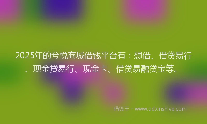 2025年的兮悦商城借钱平台有：想借、借贷易行、现金贷易行、现金卡、借贷易融贷宝等。