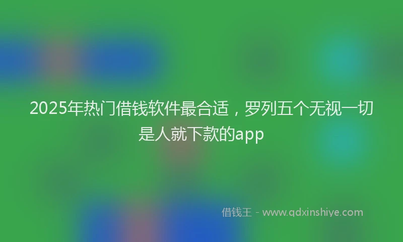 2025年热门借钱软件最合适，罗列五个无视一切是人就下款的app