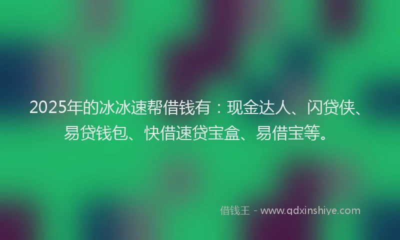 2025年的冰冰速帮借钱有：现金达人、闪贷侠、易贷钱包、快借速贷宝盒、易借宝等。