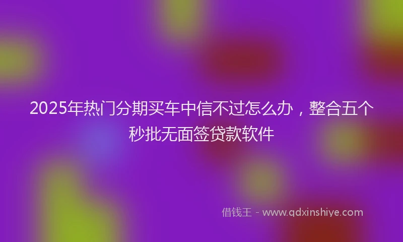 2025年热门分期买车中信不过怎么办，整合五个秒批无面签贷款软件