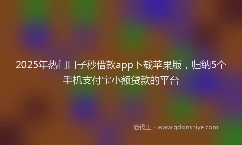 2025年热门口子秒借款app下载苹果版，归纳5个手机支付宝小额贷款的平台
