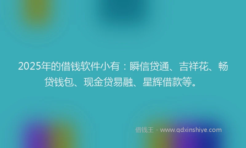 2025年的借钱软件小有：瞬信贷通、吉祥花、畅贷钱包、现金贷易融、星辉借款等。