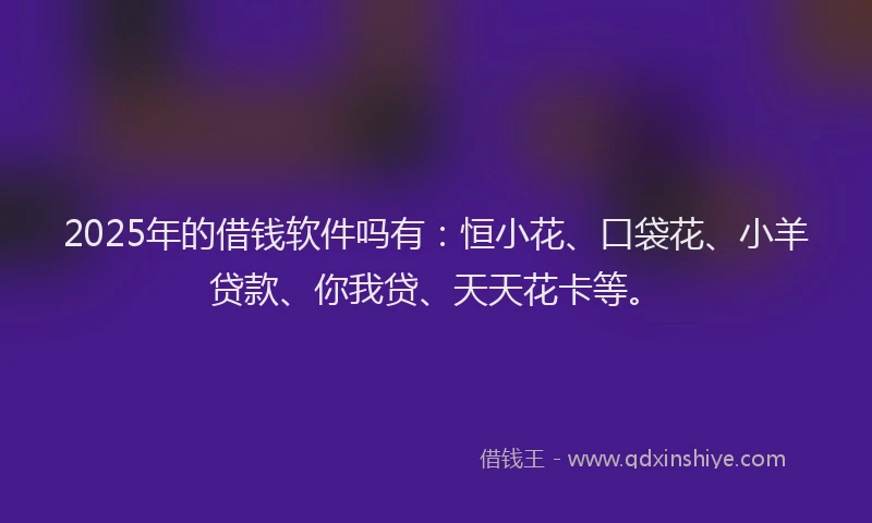 2025年的借钱软件吗有：恒小花、口袋花、小羊贷款、你我贷、天天花卡等。