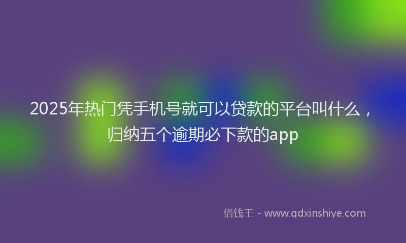 2025年热门凭手机号就可以贷款的平台叫什么，归纳五个逾期必下款的app