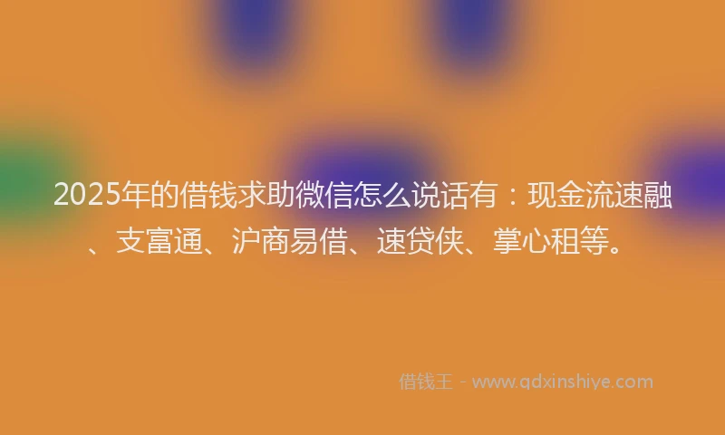 2025年的借钱求助微信怎么说话有：现金流速融、支富通、沪商易借、速贷侠、掌心租等。