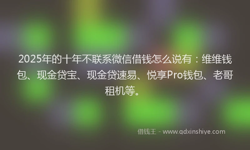 2025年的十年不联系微信借钱怎么说有：维维钱包、现金贷宝、现金贷速易、悦享Pro钱包、老哥租机等。