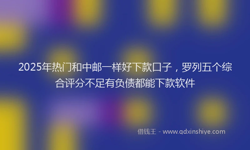 2025年热门和中邮一样好下款口子，罗列五个综合评分不足有负债都能下款软件
