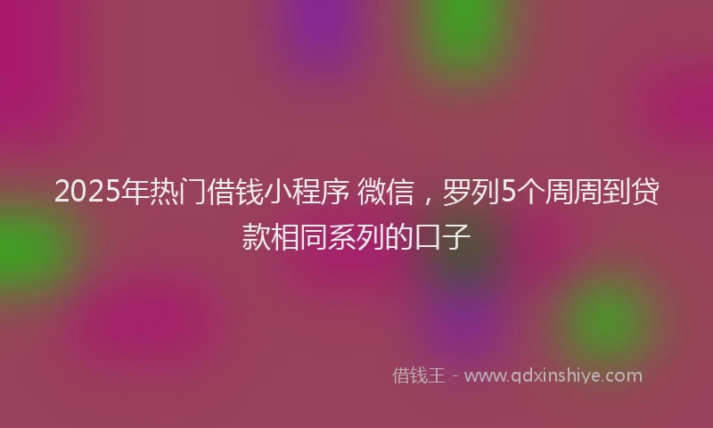 2025年热门借钱小程序 微信，罗列5个周周到贷款相同系列的口子