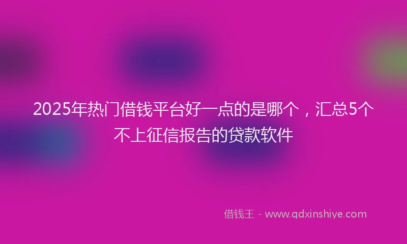 2025年热门借钱平台好一点的是哪个，汇总5个不上征信报告的贷款软件