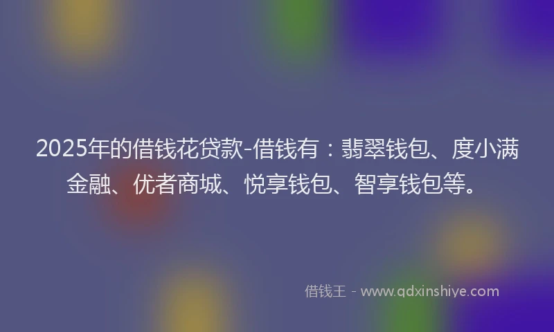 2025年的借钱花贷款-借钱有：翡翠钱包、度小满金融、优者商城、悦享钱包、智享钱包等。