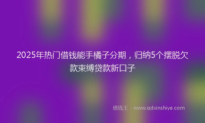 2025年热门借钱能手橘子分期，归纳5个摆脱欠款束缚贷款新口子