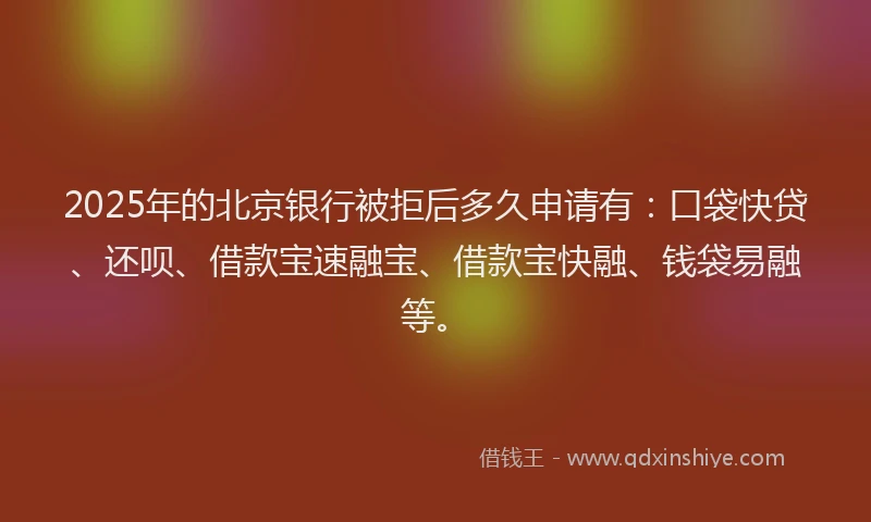 2025年的北京银行被拒后多久申请有：口袋快贷、还呗、借款宝速融宝、借款宝快融、钱袋易融等。