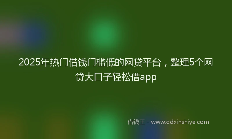 2025年热门借钱门槛低的网贷平台，整理5个网贷大口子轻松借app