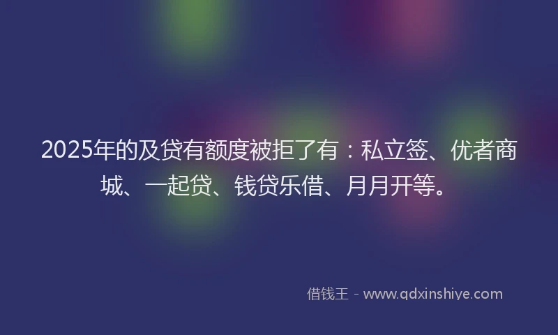 2025年的及贷有额度被拒了有：私立签、优者商城、一起贷、钱贷乐借、月月开等。