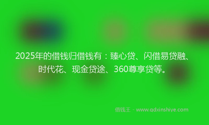 2025年的借钱归借钱有：臻心贷、闪借易贷融、时代花、现金贷途、360尊享贷等。