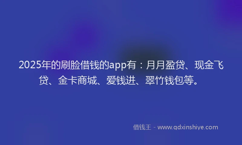 2025年的刷脸借钱的app有：月月盈贷、现金飞贷、金卡商城、爱钱进、翠竹钱包等。