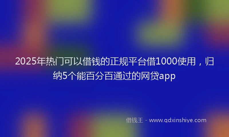 2025年热门可以借钱的正规平台借1000使用，归纳5个能百分百通过的网贷app