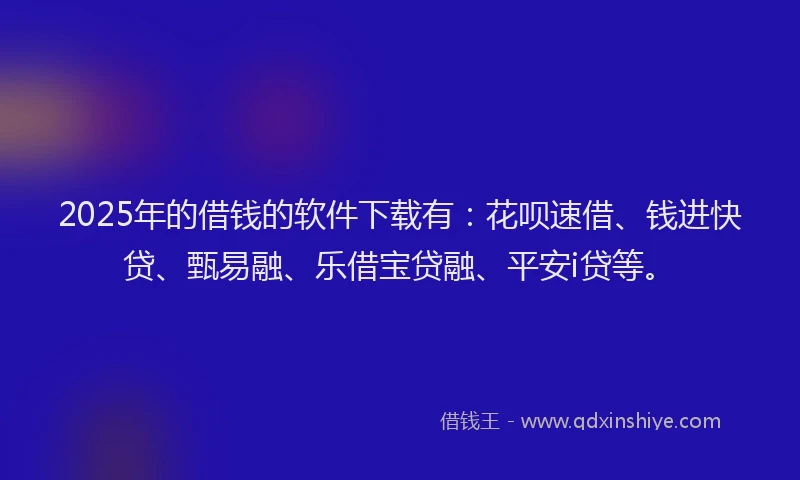 2025年的借钱的软件下载有：花呗速借、钱进快贷、甄易融、乐借宝贷融、平安i贷等。