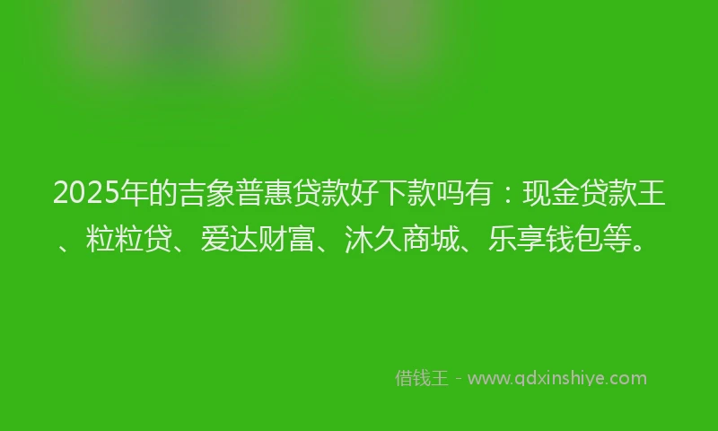 2025年的吉象普惠贷款好下款吗有：现金贷款王、粒粒贷、爱达财富、沐久商城、乐享钱包等。