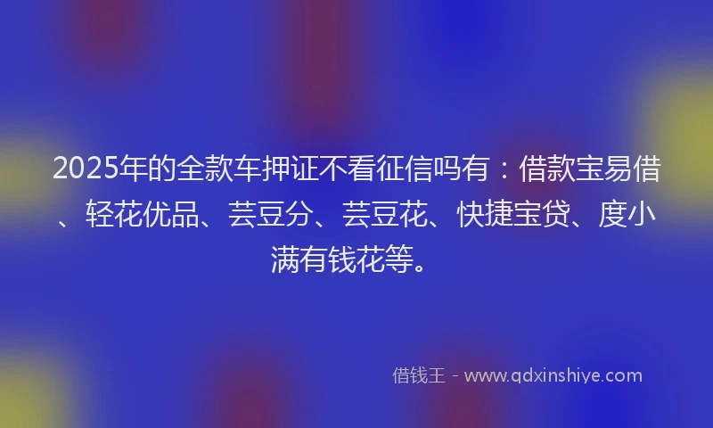 2025年的全款车押证不看征信吗有：借款宝易借、轻花优品、芸豆分、芸豆花、快捷宝贷、度小满有钱花等。