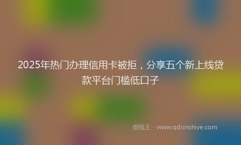 2025年热门办理信用卡被拒，分享五个新上线贷款平台门槛低口子